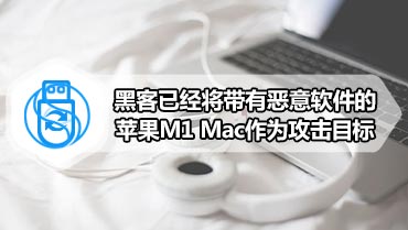 黑客已经将带有恶意软件的苹果M1 Mac作为攻击目标